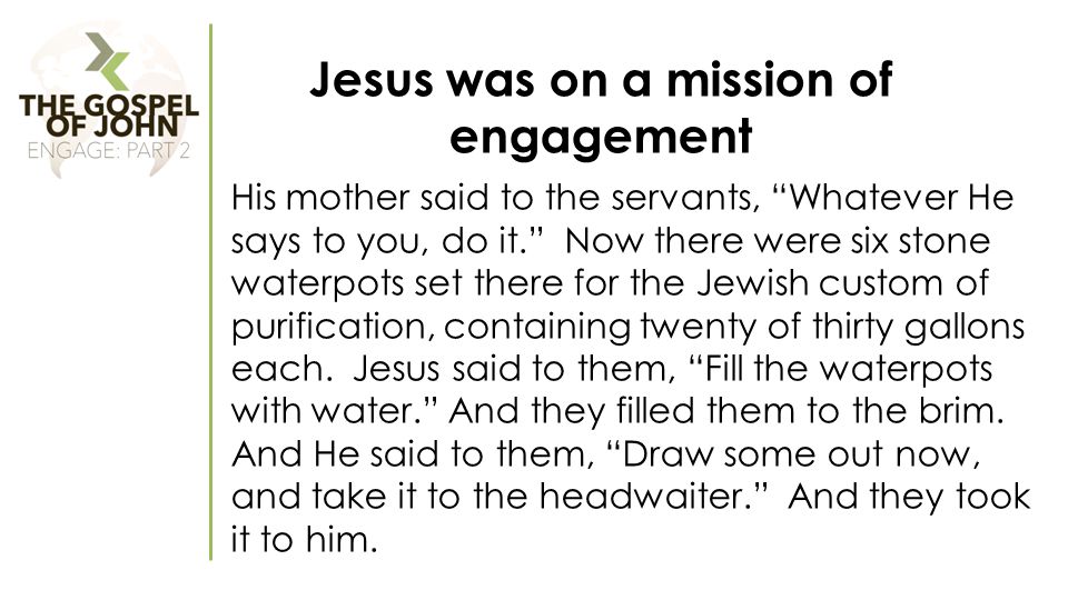 Jesus was on a mission of engagement His mother said to the servants, Whatever He says to you, do it. Now there were six stone waterpots set there for the Jewish custom of purification, containing twenty of thirty gallons each.