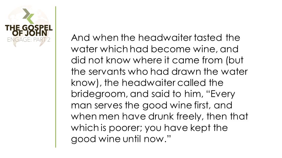 And when the headwaiter tasted the water which had become wine, and did not know where it came from (but the servants who had drawn the water know), the headwaiter called the bridegroom, and said to him, Every man serves the good wine first, and when men have drunk freely, then that which is poorer; you have kept the good wine until now.