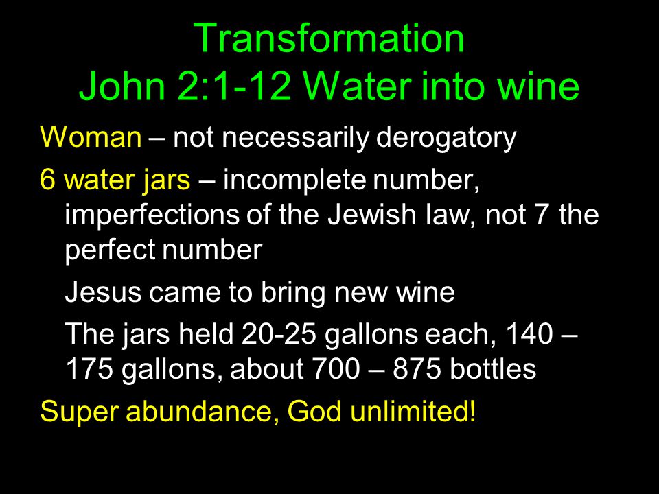 Transformation John 2:1-12 Water into wine Woman – not necessarily derogatory 6 water jars – incomplete number, imperfections of the Jewish law, not 7 the perfect number Jesus came to bring new wine The jars held gallons each, 140 – 175 gallons, about 700 – 875 bottles Super abundance, God unlimited!