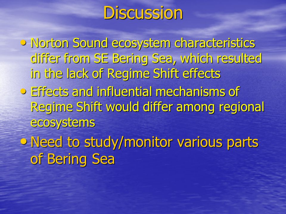 Discussion Norton Sound ecosystem characteristics differ from SE Bering Sea, which resulted in the lack of Regime Shift effects Norton Sound ecosystem characteristics differ from SE Bering Sea, which resulted in the lack of Regime Shift effects Effects and influential mechanisms of Regime Shift would differ among regional ecosystems Effects and influential mechanisms of Regime Shift would differ among regional ecosystems Need to study/monitor various parts of Bering Sea Need to study/monitor various parts of Bering Sea