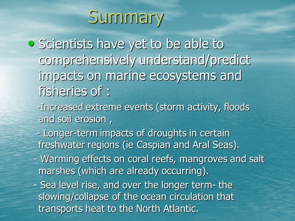 Summary Scientists have yet to be able to comprehensively understand/predict impacts on marine ecosystems and fisheries of : Scientists have yet to be able to comprehensively understand/predict impacts on marine ecosystems and fisheries of : -Increased extreme events (storm activity, floods and soil erosion, -Increased extreme events (storm activity, floods and soil erosion, - Longer-term impacts of droughts in certain freshwater regions (ie Caspian and Aral Seas).