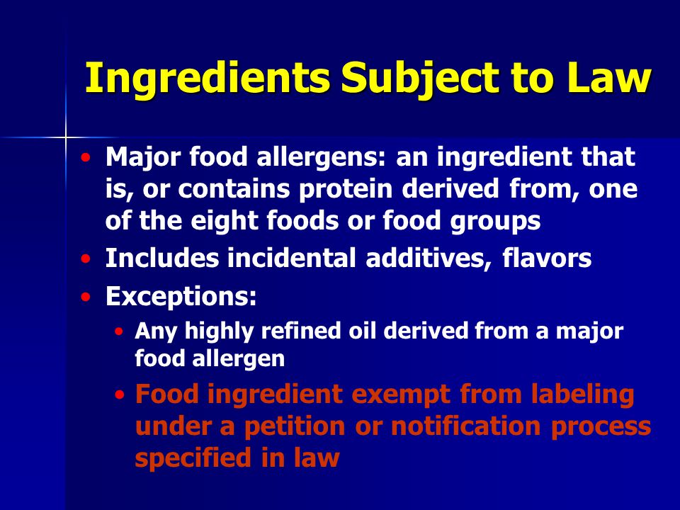 Ingredients Subject to Law Major food allergens: an ingredient that is, or contains protein derived from, one of the eight foods or food groups Includes incidental additives, flavors Exceptions: Any highly refined oil derived from a major food allergen Food ingredient exempt from labeling under a petition or notification process specified in law