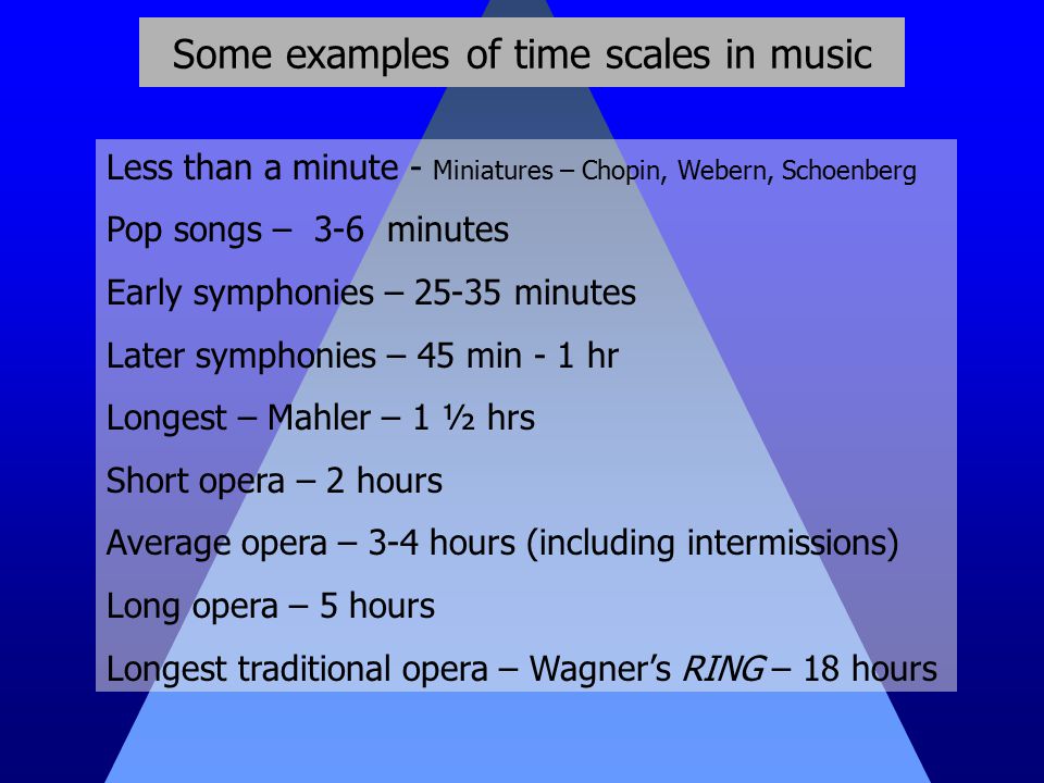 Some examples of time scales in music Less than a minute - Miniatures – Chopin, Webern, Schoenberg Pop songs – 3-6 minutes Early symphonies – minutes Later symphonies – 45 min - 1 hr Longest – Mahler – 1 ½ hrs Short opera – 2 hours Average opera – 3-4 hours (including intermissions) Long opera – 5 hours Longest traditional opera – Wagner’s RING – 18 hours