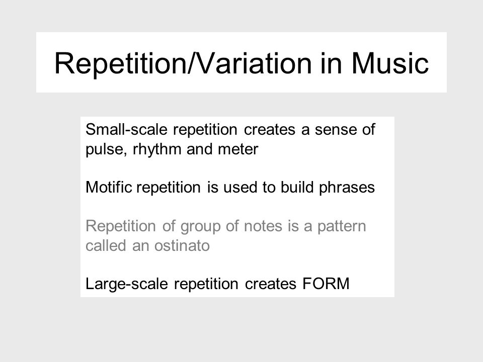 Repetition/Variation in Music Small-scale repetition creates a sense of pulse, rhythm and meter Motific repetition is used to build phrases Repetition of group of notes is a pattern called an ostinato Large-scale repetition creates FORM
