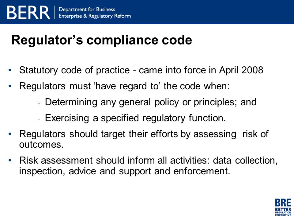 Regulator’s compliance code Statutory code of practice - came into force in April 2008 Regulators must ‘have regard to’ the code when:  Determining any general policy or principles; and  Exercising a specified regulatory function.