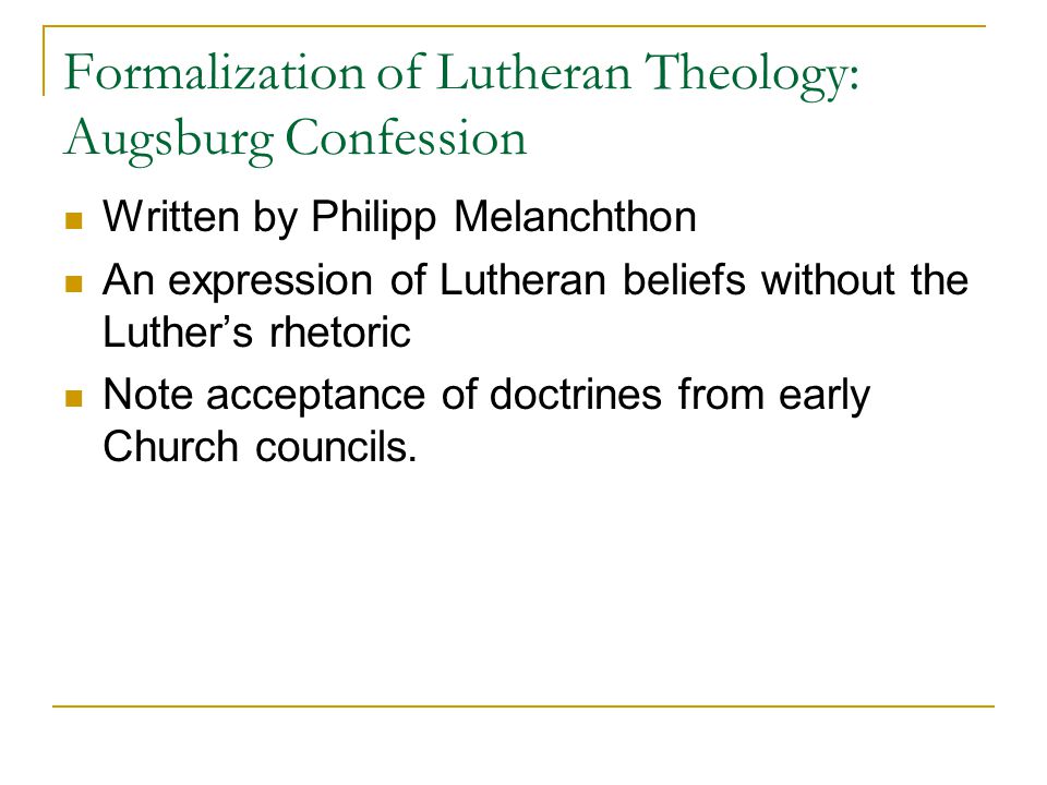 Formalization of Lutheran Theology: Augsburg Confession Written by Philipp Melanchthon An expression of Lutheran beliefs without the Luther’s rhetoric Note acceptance of doctrines from early Church councils.