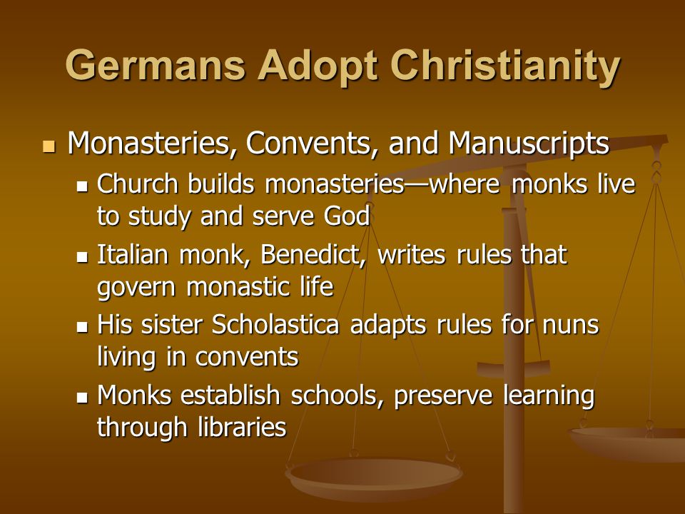 Germans Adopt Christianity Monasteries, Convents, and Manuscripts Monasteries, Convents, and Manuscripts Church builds monasteries—where monks live to study and serve God Church builds monasteries—where monks live to study and serve God Italian monk, Benedict, writes rules that govern monastic life Italian monk, Benedict, writes rules that govern monastic life His sister Scholastica adapts rules for nuns living in convents His sister Scholastica adapts rules for nuns living in convents Monks establish schools, preserve learning through libraries Monks establish schools, preserve learning through libraries