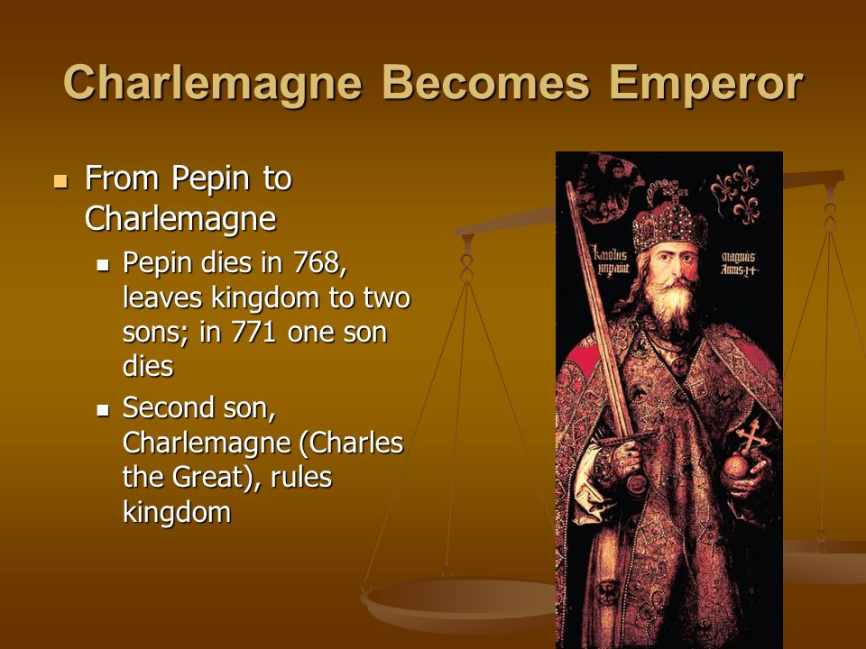 Charlemagne Becomes Emperor From Pepin to Charlemagne From Pepin to Charlemagne Pepin dies in 768, leaves kingdom to two sons; in 771 one son dies Pepin dies in 768, leaves kingdom to two sons; in 771 one son dies Second son, Charlemagne (Charles the Great), rules kingdom Second son, Charlemagne (Charles the Great), rules kingdom