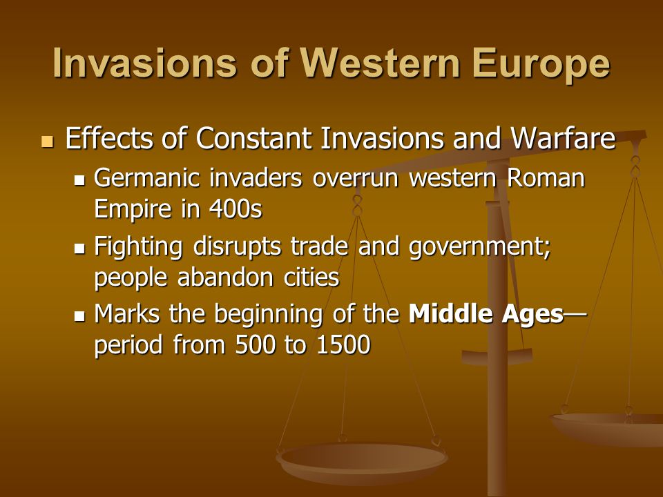 Invasions of Western Europe Effects of Constant Invasions and Warfare Effects of Constant Invasions and Warfare Germanic invaders overrun western Roman Empire in 400s Germanic invaders overrun western Roman Empire in 400s Fighting disrupts trade and government; people abandon cities Fighting disrupts trade and government; people abandon cities Marks the beginning of the Middle Ages— period from 500 to 1500 Marks the beginning of the Middle Ages— period from 500 to 1500