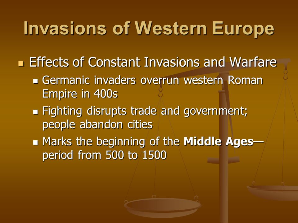 Invasions of Western Europe Effects of Constant Invasions and Warfare Effects of Constant Invasions and Warfare Germanic invaders overrun western Roman Empire in 400s Germanic invaders overrun western Roman Empire in 400s Fighting disrupts trade and government; people abandon cities Fighting disrupts trade and government; people abandon cities Marks the beginning of the Middle Ages— period from 500 to 1500 Marks the beginning of the Middle Ages— period from 500 to 1500
