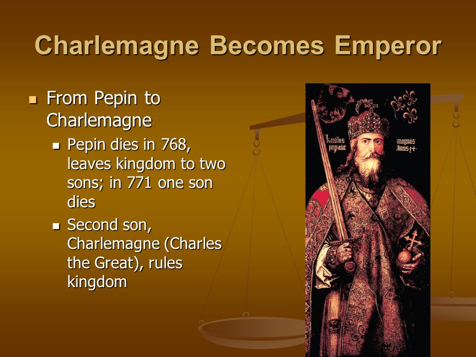 Charlemagne Becomes Emperor From Pepin to Charlemagne From Pepin to Charlemagne Pepin dies in 768, leaves kingdom to two sons; in 771 one son dies Pepin dies in 768, leaves kingdom to two sons; in 771 one son dies Second son, Charlemagne (Charles the Great), rules kingdom Second son, Charlemagne (Charles the Great), rules kingdom