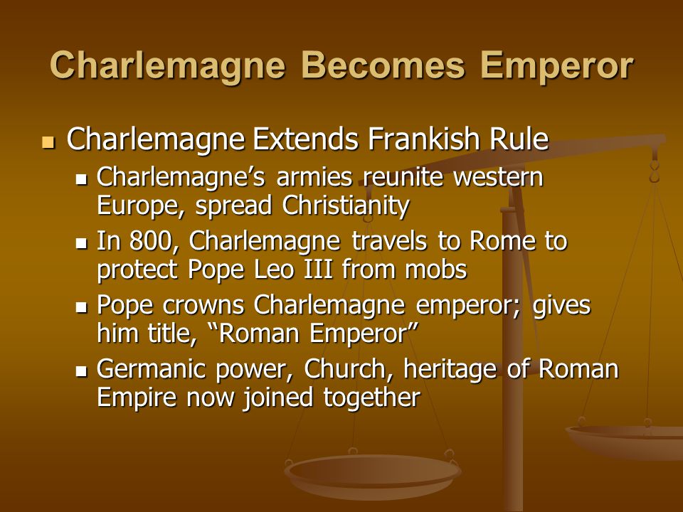 Charlemagne Becomes Emperor Charlemagne Extends Frankish Rule Charlemagne Extends Frankish Rule Charlemagne’s armies reunite western Europe, spread Christianity Charlemagne’s armies reunite western Europe, spread Christianity In 800, Charlemagne travels to Rome to protect Pope Leo III from mobs In 800, Charlemagne travels to Rome to protect Pope Leo III from mobs Pope crowns Charlemagne emperor; gives him title, Roman Emperor Pope crowns Charlemagne emperor; gives him title, Roman Emperor Germanic power, Church, heritage of Roman Empire now joined together Germanic power, Church, heritage of Roman Empire now joined together