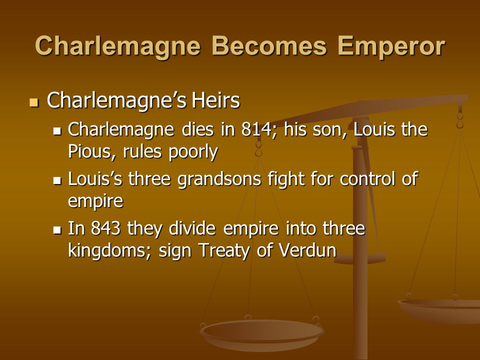 Charlemagne Becomes Emperor Charlemagne’s Heirs Charlemagne’s Heirs Charlemagne dies in 814; his son, Louis the Pious, rules poorly Charlemagne dies in 814; his son, Louis the Pious, rules poorly Louis’s three grandsons fight for control of empire Louis’s three grandsons fight for control of empire In 843 they divide empire into three kingdoms; sign Treaty of Verdun In 843 they divide empire into three kingdoms; sign Treaty of Verdun