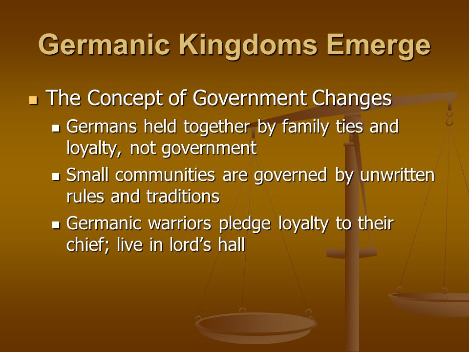 Germanic Kingdoms Emerge The Concept of Government Changes The Concept of Government Changes Germans held together by family ties and loyalty, not government Germans held together by family ties and loyalty, not government Small communities are governed by unwritten rules and traditions Small communities are governed by unwritten rules and traditions Germanic warriors pledge loyalty to their chief; live in lord’s hall Germanic warriors pledge loyalty to their chief; live in lord’s hall