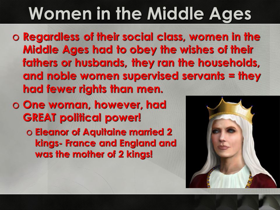 Women in the Middle Ages o Regardless of their social class, women in the Middle Ages had to obey the wishes of their fathers or husbands, they ran the households, and noble women supervised servants = they had fewer rights than men.