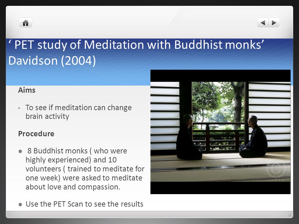 ‘ PET study of Meditation with Buddhist monks’ Davidson (2004) Aims To see if meditation can change brain activity Procedure 8 Buddhist monks ( who were highly experienced) and 10 volunteers ( trained to meditate for one week) were asked to meditate about love and compassion.