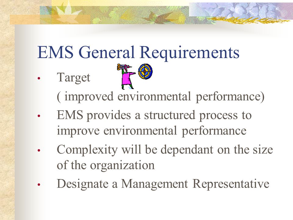 EMS General Requirements Target ( improved environmental performance) EMS provides a structured process to improve environmental performance Complexity will be dependant on the size of the organization Designate a Management Representative
