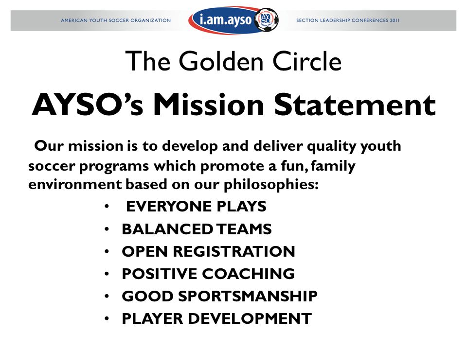 The Golden Circle AYSO’s Mission Statement Our mission is to develop and deliver quality youth soccer programs which promote a fun, family environment based on our philosophies: EVERYONE PLAYS BALANCED TEAMS OPEN REGISTRATION POSITIVE COACHING GOOD SPORTSMANSHIP PLAYER DEVELOPMENT
