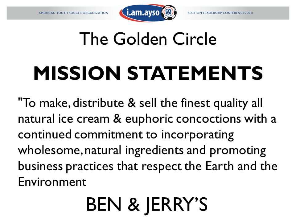 The Golden Circle MISSION STATEMENTS To make, distribute & sell the finest quality all natural ice cream & euphoric concoctions with a continued commitment to incorporating wholesome, natural ingredients and promoting business practices that respect the Earth and the Environment BEN & JERRY’S