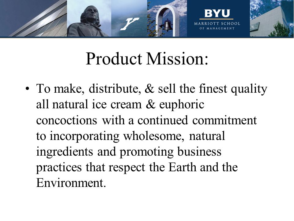 Product Mission: To make, distribute, & sell the finest quality all natural ice cream & euphoric concoctions with a continued commitment to incorporating wholesome, natural ingredients and promoting business practices that respect the Earth and the Environment.