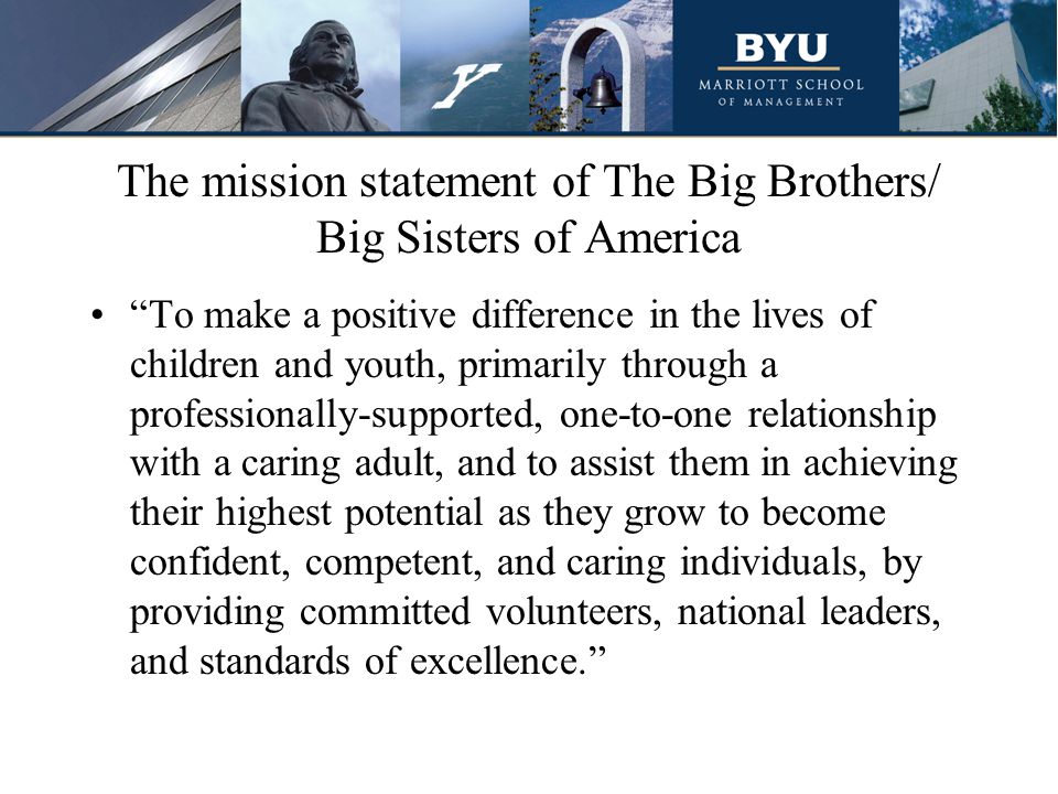 The mission statement of The Big Brothers/ Big Sisters of America To make a positive difference in the lives of children and youth, primarily through a professionally-supported, one-to-one relationship with a caring adult, and to assist them in achieving their highest potential as they grow to become confident, competent, and caring individuals, by providing committed volunteers, national leaders, and standards of excellence.