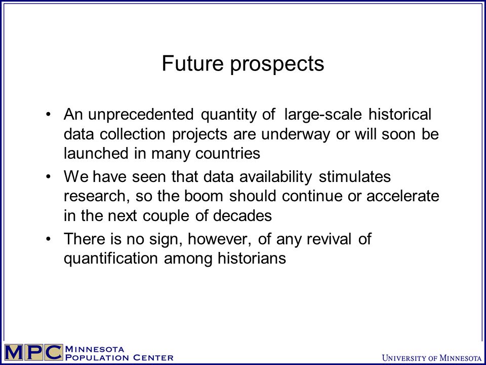Future prospects An unprecedented quantity of large-scale historical data collection projects are underway or will soon be launched in many countries We have seen that data availability stimulates research, so the boom should continue or accelerate in the next couple of decades There is no sign, however, of any revival of quantification among historians