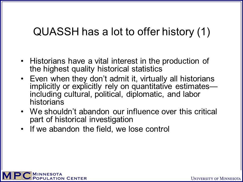 QUASSH has a lot to offer history (1) Historians have a vital interest in the production of the highest quality historical statistics Even when they don’t admit it, virtually all historians implicitly or explicitly rely on quantitative estimates— including cultural, political, diplomatic, and labor historians We shouldn’t abandon our influence over this critical part of historical investigation If we abandon the field, we lose control