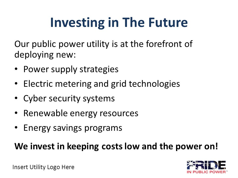 Insert Utility Logo Here Investing in The Future Our public power utility is at the forefront of deploying new: Power supply strategies Electric metering and grid technologies Cyber security systems Renewable energy resources Energy savings programs We invest in keeping costs low and the power on!