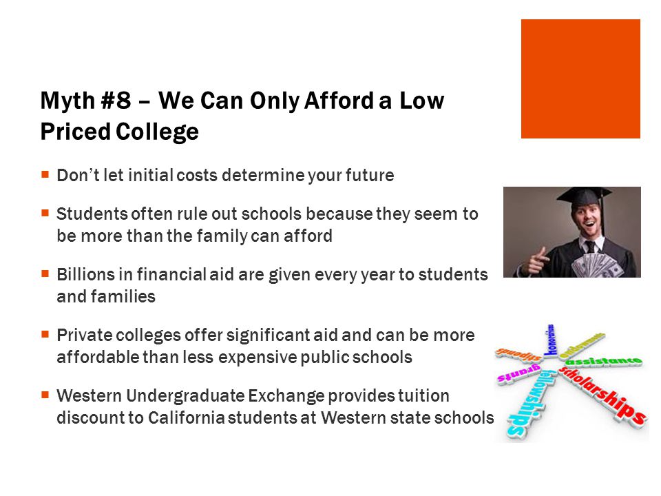 Myth #8 – We Can Only Afford a Low Priced College  Don’t let initial costs determine your future  Students often rule out schools because they seem to be more than the family can afford  Billions in financial aid are given every year to students and families  Private colleges offer significant aid and can be more affordable than less expensive public schools  Western Undergraduate Exchange provides tuition discount to California students at Western state schools