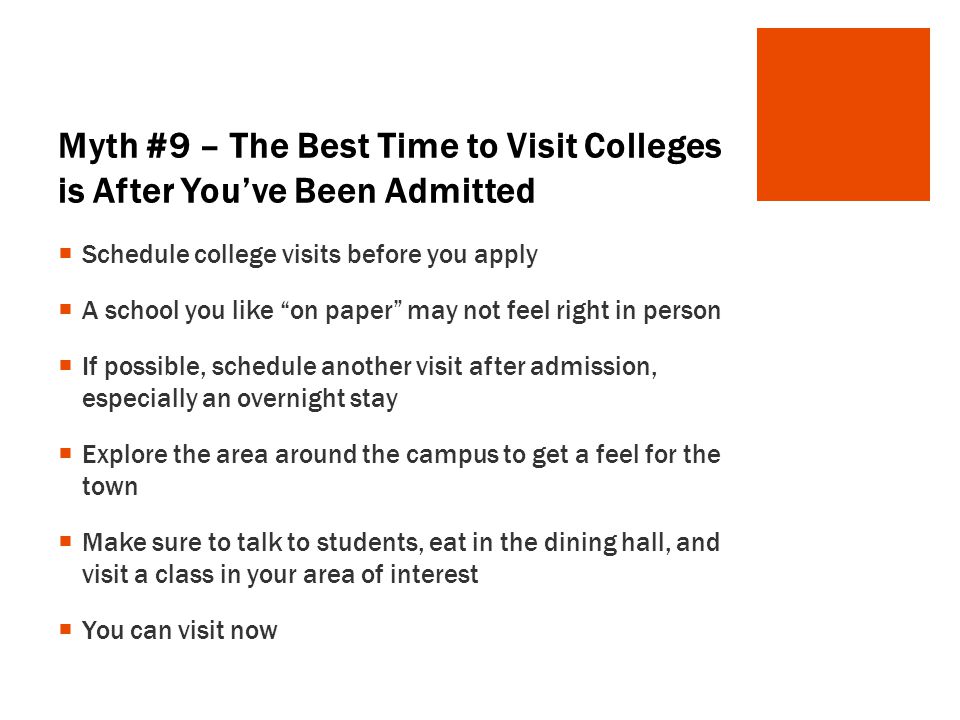 Myth #9 – The Best Time to Visit Colleges is After You’ve Been Admitted  Schedule college visits before you apply  A school you like on paper may not feel right in person  If possible, schedule another visit after admission, especially an overnight stay  Explore the area around the campus to get a feel for the town  Make sure to talk to students, eat in the dining hall, and visit a class in your area of interest  You can visit now