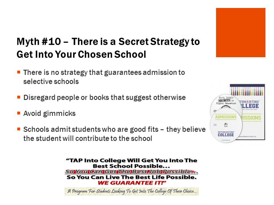 Myth #10 – There is a Secret Strategy to Get Into Your Chosen School  There is no strategy that guarantees admission to selective schools  Disregard people or books that suggest otherwise  Avoid gimmicks  Schools admit students who are good fits – they believe the student will contribute to the school