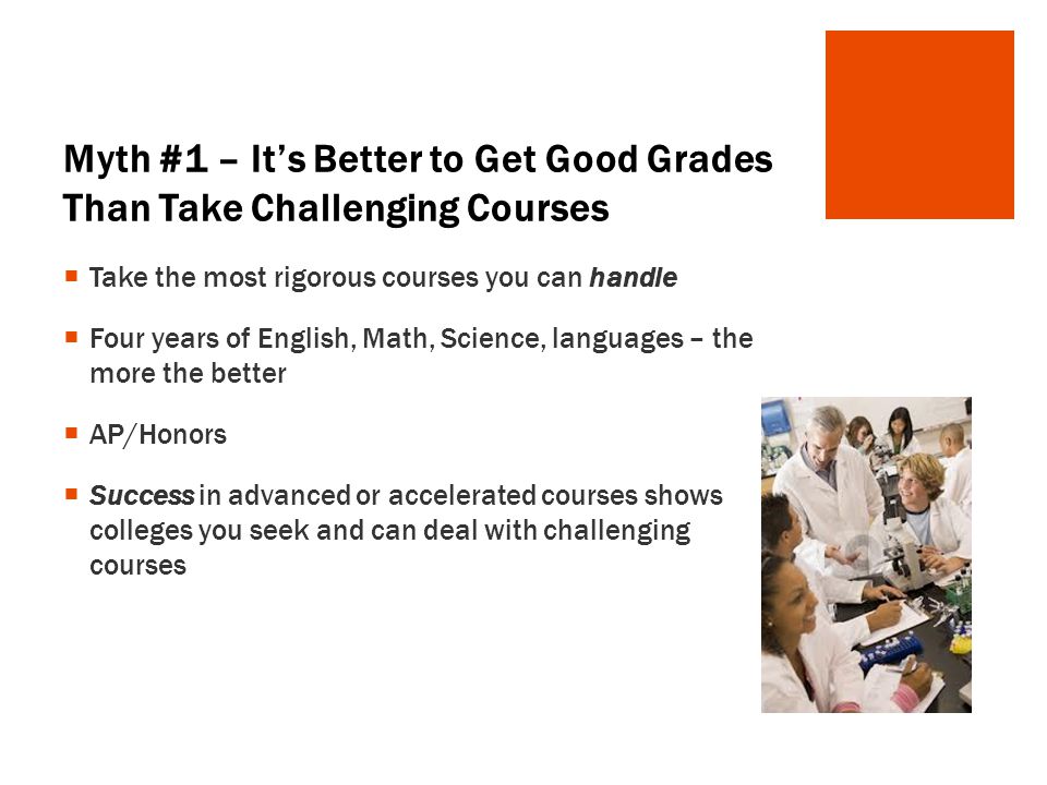 Myth #1 – It’s Better to Get Good Grades Than Take Challenging Courses  Take the most rigorous courses you can handle  Four years of English, Math, Science, languages – the more the better  AP/Honors  Success in advanced or accelerated courses shows colleges you seek and can deal with challenging courses
