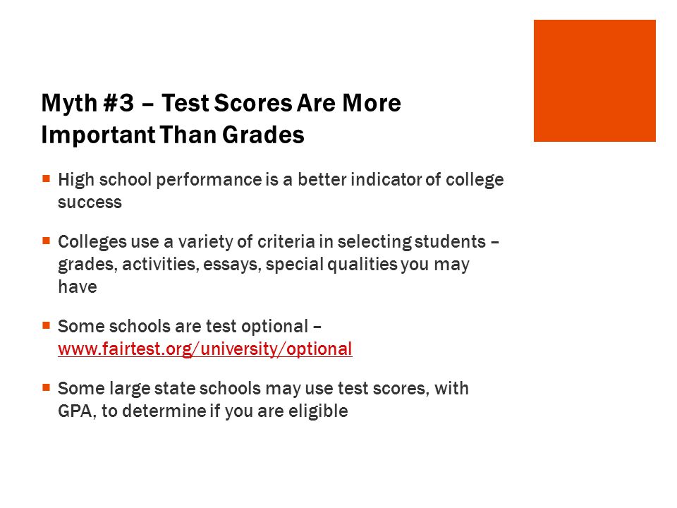 Myth #3 – Test Scores Are More Important Than Grades  High school performance is a better indicator of college success  Colleges use a variety of criteria in selecting students – grades, activities, essays, special qualities you may have  Some schools are test optional –      Some large state schools may use test scores, with GPA, to determine if you are eligible