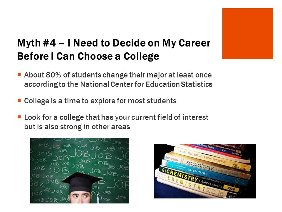 Myth #4 – I Need to Decide on My Career Before I Can Choose a College  About 80% of students change their major at least once according to the National Center for Education Statistics  College is a time to explore for most students  Look for a college that has your current field of interest but is also strong in other areas