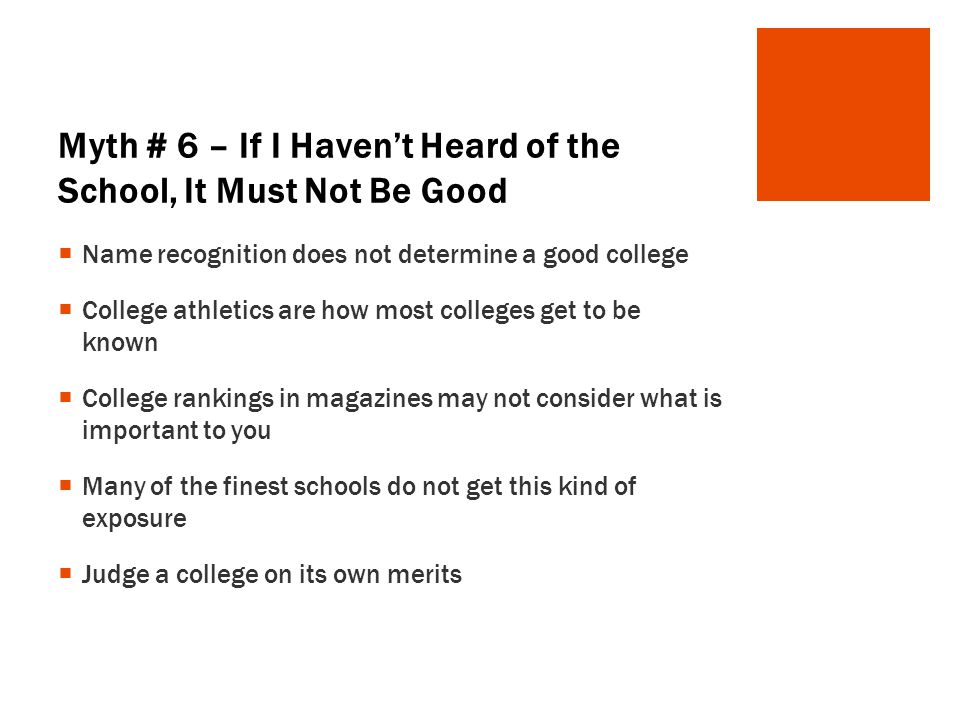 Myth # 6 – If I Haven’t Heard of the School, It Must Not Be Good  Name recognition does not determine a good college  College athletics are how most colleges get to be known  College rankings in magazines may not consider what is important to you  Many of the finest schools do not get this kind of exposure  Judge a college on its own merits