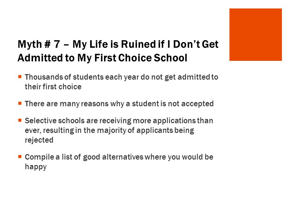 Myth # 7 – My Life is Ruined if I Don’t Get Admitted to My First Choice School  Thousands of students each year do not get admitted to their first choice  There are many reasons why a student is not accepted  Selective schools are receiving more applications than ever, resulting in the majority of applicants being rejected  Compile a list of good alternatives where you would be happy