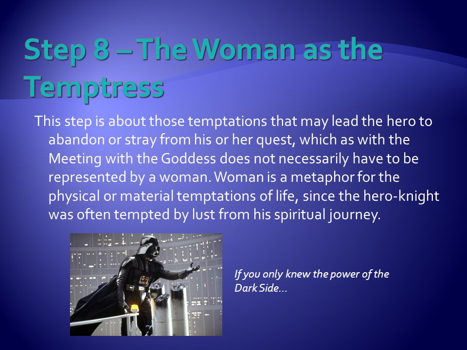This step is about those temptations that may lead the hero to abandon or stray from his or her quest, which as with the Meeting with the Goddess does not necessarily have to be represented by a woman.
