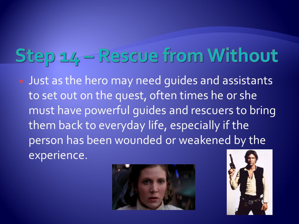  Just as the hero may need guides and assistants to set out on the quest, often times he or she must have powerful guides and rescuers to bring them back to everyday life, especially if the person has been wounded or weakened by the experience.