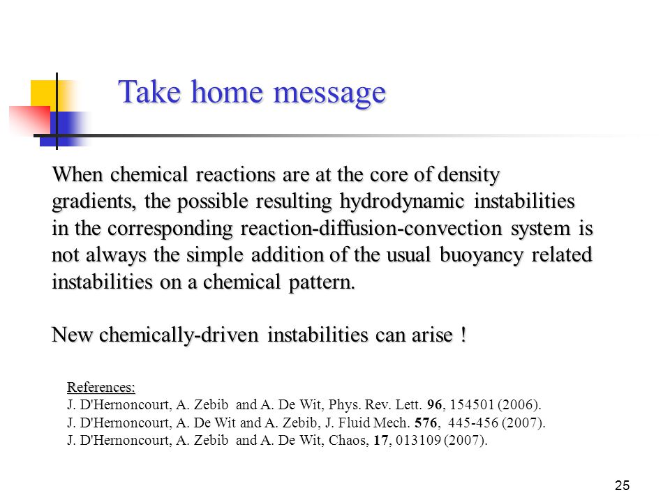25 Take home message When chemical reactions are at the core of density gradients, the possible resulting hydrodynamic instabilities in the corresponding reaction-diffusion-convection system is not always the simple addition of the usual buoyancy related instabilities on a chemical pattern.