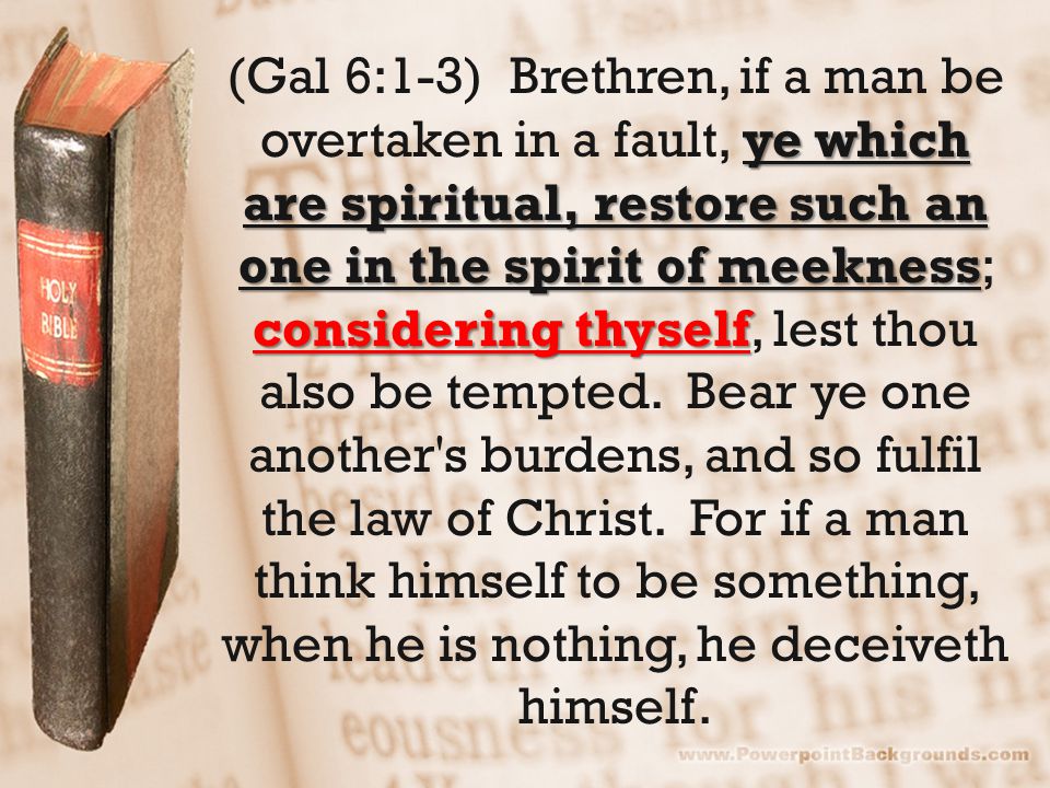 ye which are spiritual, restore such an one in the spirit of meekness considering thyself (Gal 6:1-3) Brethren, if a man be overtaken in a fault, ye which are spiritual, restore such an one in the spirit of meekness; considering thyself, lest thou also be tempted.