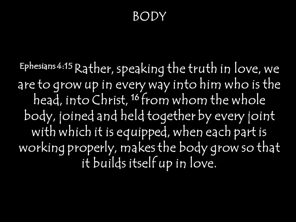 BODY Ephesians 4:15 Rather, speaking the truth in love, we are to grow up in every way into him who is the head, into Christ, 16 from whom the whole body, joined and held together by every joint with which it is equipped, when each part is working properly, makes the body grow so that it builds itself up in love.