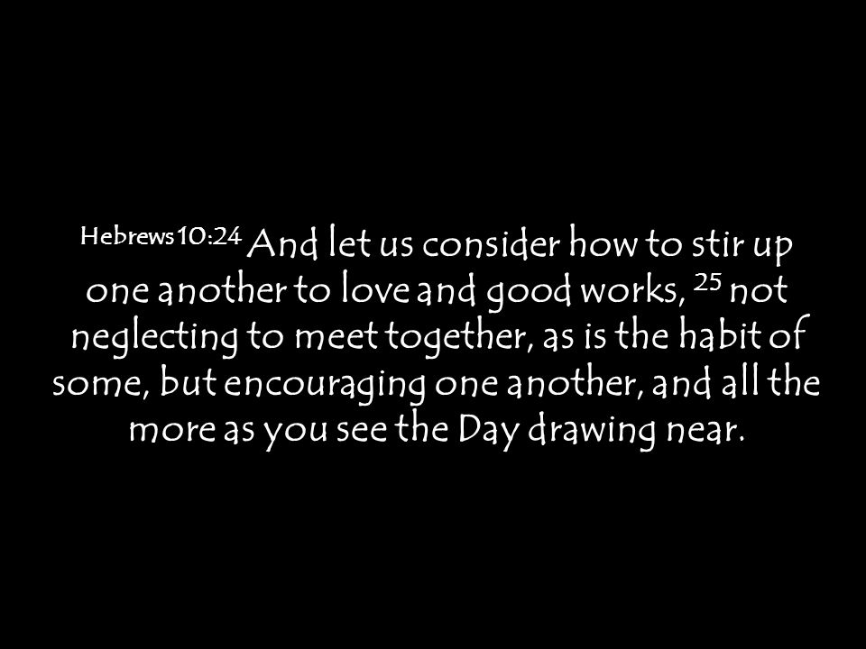 Hebrews 10:24 And let us consider how to stir up one another to love and good works, 25 not neglecting to meet together, as is the habit of some, but encouraging one another, and all the more as you see the Day drawing near.