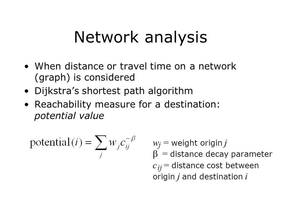 Network analysis When distance or travel time on a network (graph) is considered Dijkstra’s shortest path algorithm Reachability measure for a destination: potential value w = weight origin j  = distance decay parameter c = distance cost between origin j and destination i j ij