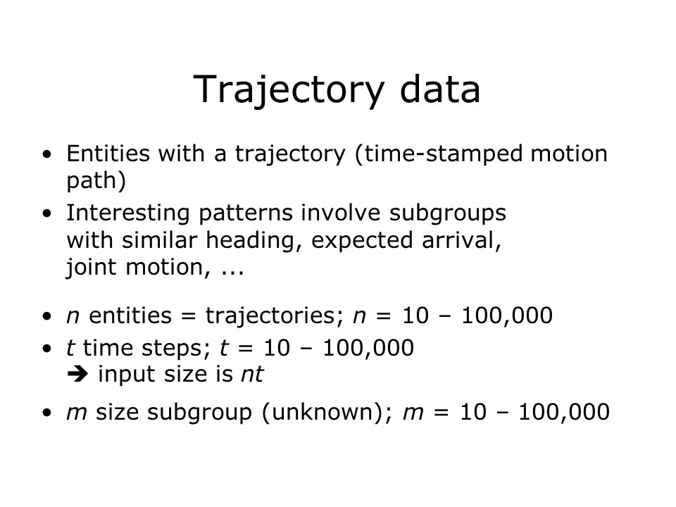 Trajectory data Entities with a trajectory (time-stamped motion path) Interesting patterns involve subgroups with similar heading, expected arrival, joint motion,...