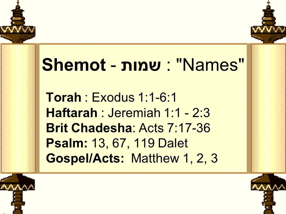 . Shemot - שמות : Names Torah : Exodus 1:1-6:1 Haftarah : Jeremiah 1:1 - 2:3 Brit Chadesha: Acts 7:17-36 Psalm: 13, 67, 119 Dalet Gospel/Acts: Matthew 1, 2, 3