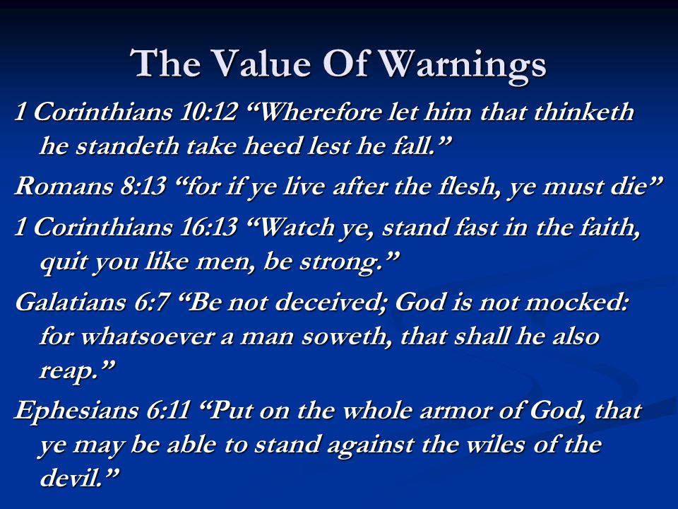 The Value Of Warnings 1 Corinthians 10:12 Wherefore let him that thinketh he standeth take heed lest he fall. Romans 8:13 for if ye live after the flesh, ye must die 1 Corinthians 16:13 Watch ye, stand fast in the faith, quit you like men, be strong. Galatians 6:7 Be not deceived; God is not mocked: for whatsoever a man soweth, that shall he also reap. Ephesians 6:11 Put on the whole armor of God, that ye may be able to stand against the wiles of the devil.