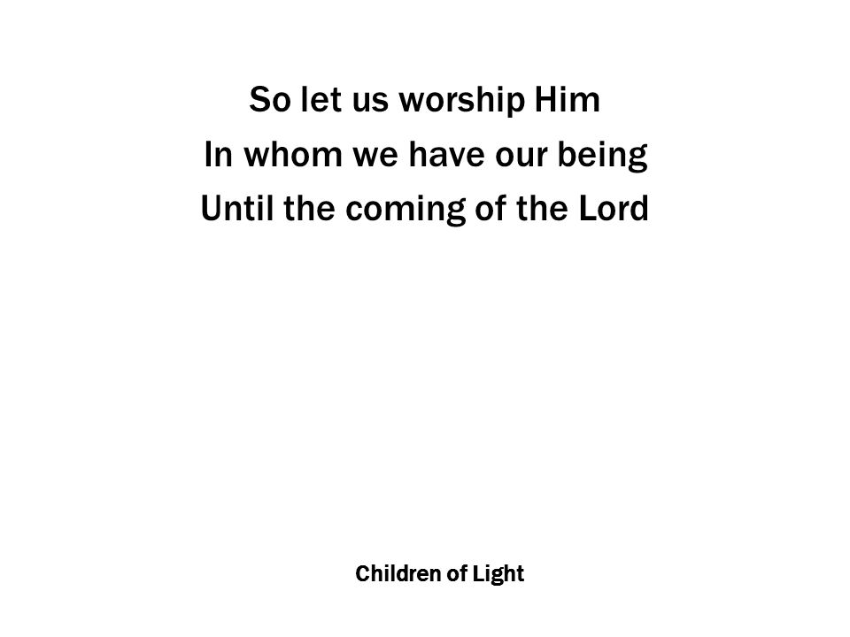 Children of Light So let us worship Him In whom we have our being Until the coming of the Lord