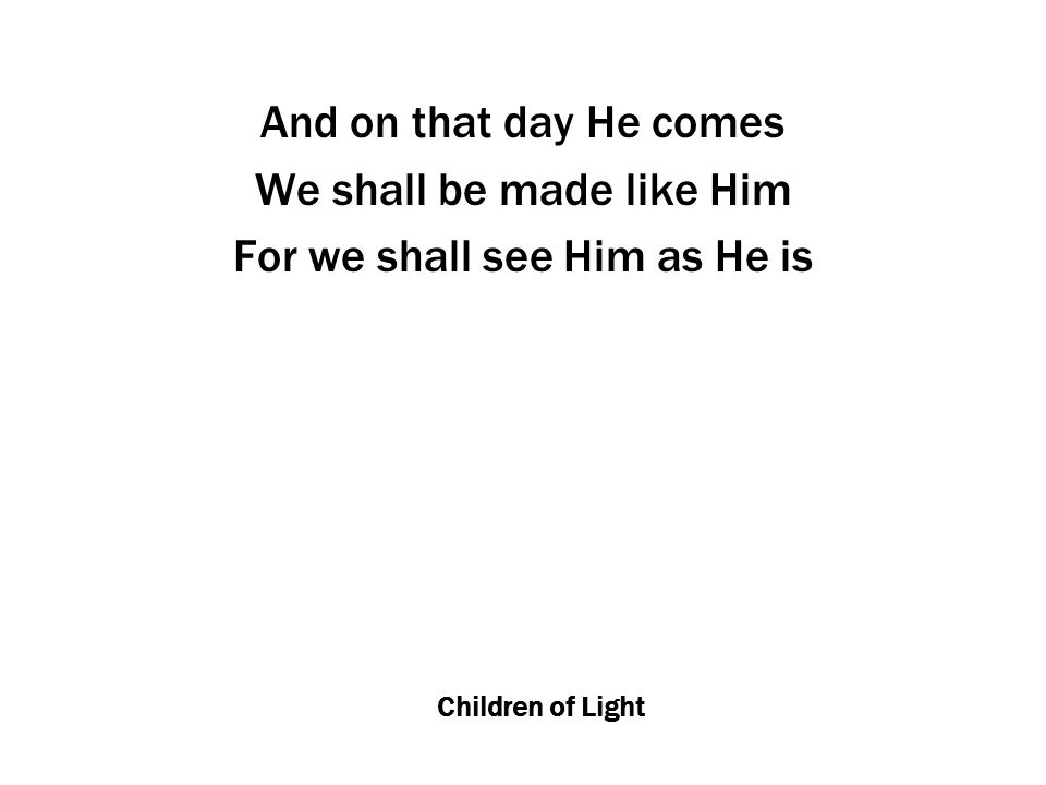 Children of Light And on that day He comes We shall be made like Him For we shall see Him as He is