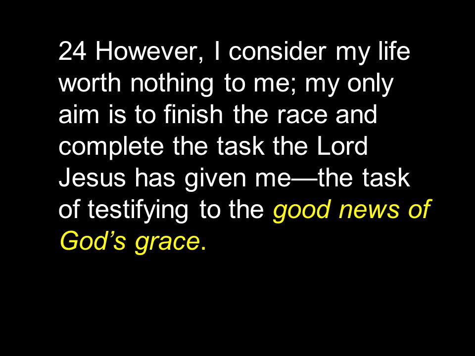 24 However, I consider my life worth nothing to me; my only aim is to finish the race and complete the task the Lord Jesus has given me—the task of testifying to the good news of God’s grace.