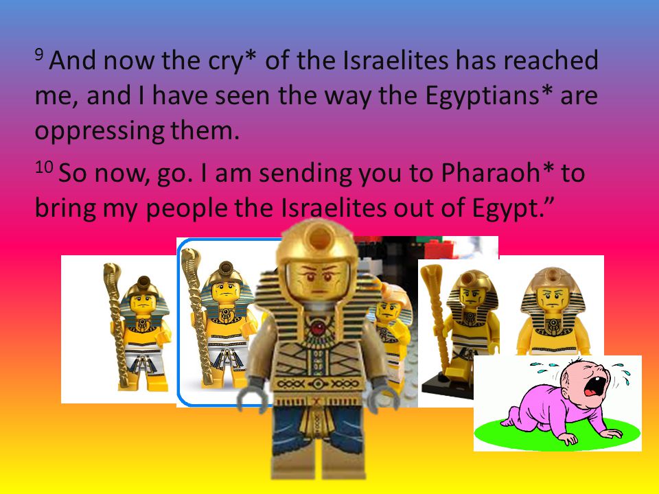 9 And now the cry* of the Israelites has reached me, and I have seen the way the Egyptians* are oppressing them.